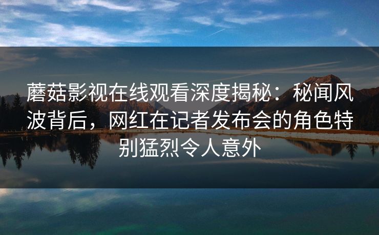 蘑菇影视在线观看深度揭秘：秘闻风波背后，网红在记者发布会的角色特别猛烈令人意外