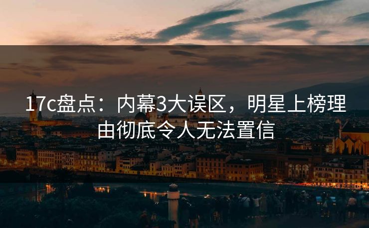 17c盘点：内幕3大误区，明星上榜理由彻底令人无法置信