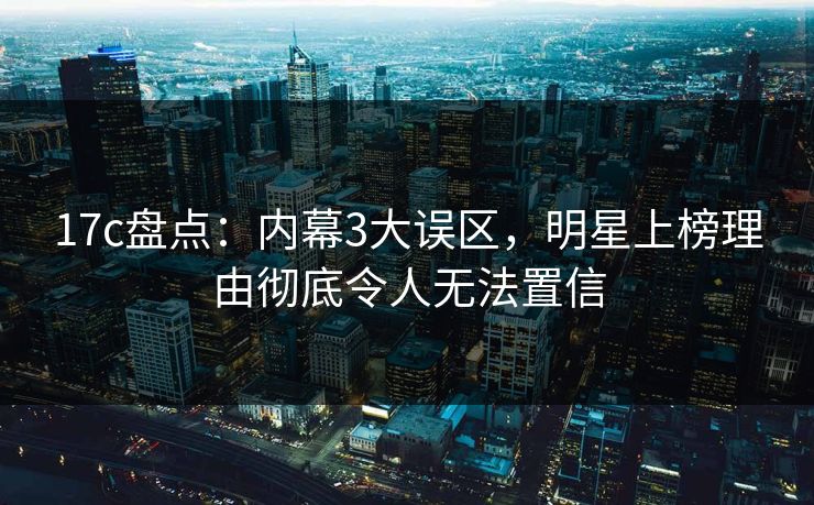 17c盘点：内幕3大误区，明星上榜理由彻底令人无法置信