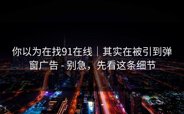 你以为在找91在线|其实在被引到弹窗广告 - 别急,先看这条细节 你以为在找91在线|其实在被引到弹窗广告 - 别急,先看这条细节