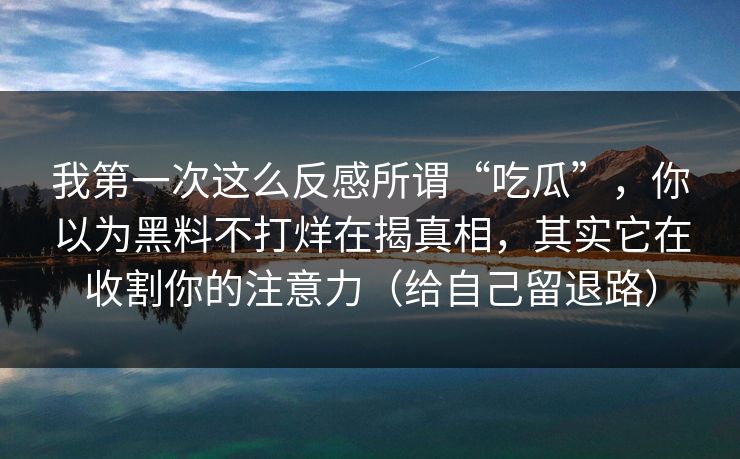 我第一次这么反感所谓“吃瓜”，你以为黑料不打烊在揭真相，其实它在收割你的注意力（给自己留退路）