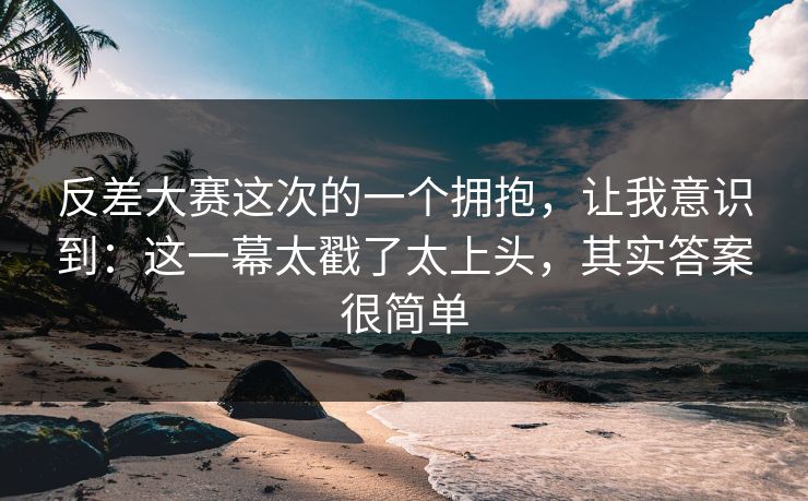 反差大赛这次的一个拥抱，让我意识到：这一幕太戳了太上头，其实答案很简单