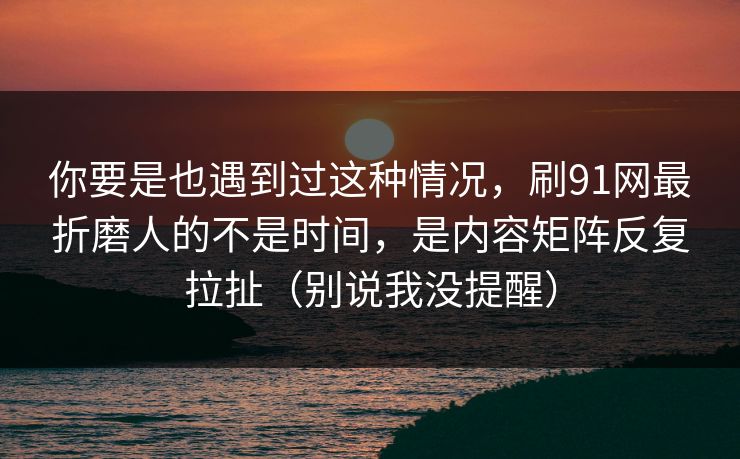 你要是也遇到过这种情况，刷91网最折磨人的不是时间，是内容矩阵反复拉扯（别说我没提醒）