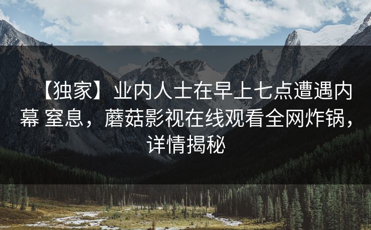 【独家】业内人士在早上七点遭遇内幕 窒息,蘑菇影视在线观看全网炸锅,详情揭秘 【独家】业内人士在早上七点遭遇内幕 窒息,蘑菇影视在线观看全网炸锅,详情揭秘