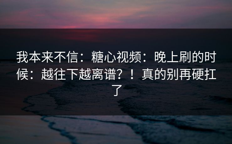 我本来不信：糖心视频：晚上刷的时候：越往下越离谱？！真的别再硬扛了