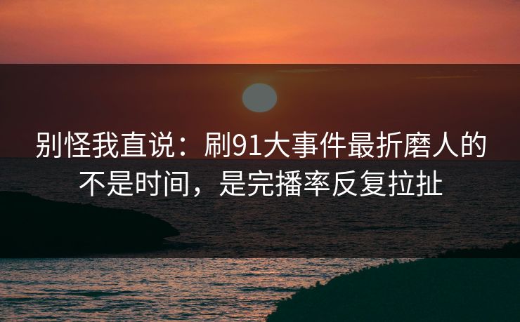 别怪我直说：刷91大事件最折磨人的不是时间，是完播率反复拉扯