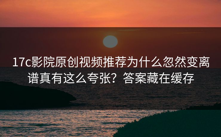 17c影院原创视频推荐为什么忽然变离谱真有这么夸张?答案藏在缓存 17c影院原创视频推荐为什么忽然变离谱真有这么夸张?答案藏在缓存