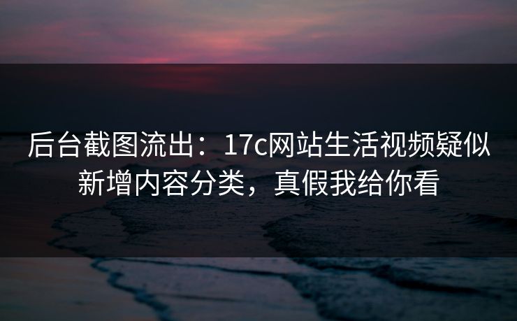 后台截图流出：17c网站生活视频疑似新增内容分类，真假我给你看