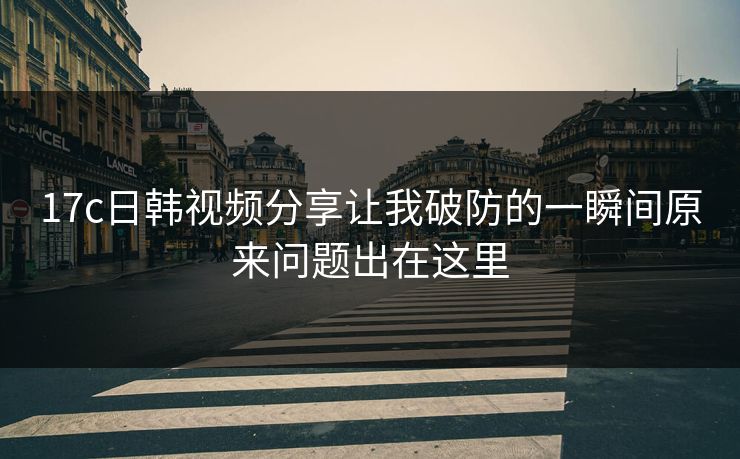 17c日韩视频分享让我破防的一瞬间原来问题出在这里
