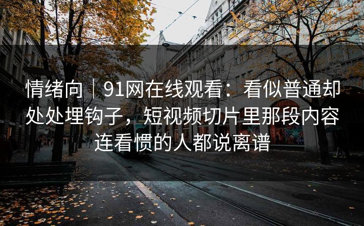 情绪向｜91网在线观看：看似普通却处处埋钩子，短视频切片里那段内容连看惯的人都说离谱