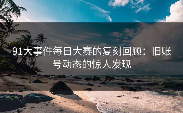91大事件每日大赛的复刻回顾：旧账号动态的惊人发现