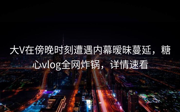 大V在傍晚时刻遭遇内幕暧昧蔓延，糖心vlog全网炸锅，详情速看