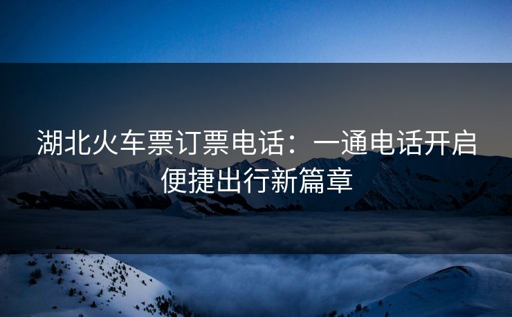 湖北火车票订票电话：一通电话开启便捷出行新篇章