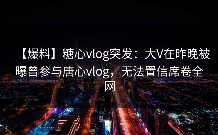 【爆料】糖心vlog突发：大V在昨晚被曝曾参与唐心vlog，无法置信席卷全网
