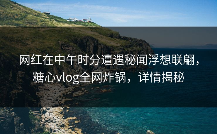 网红在中午时分遭遇秘闻浮想联翩，糖心vlog全网炸锅，详情揭秘