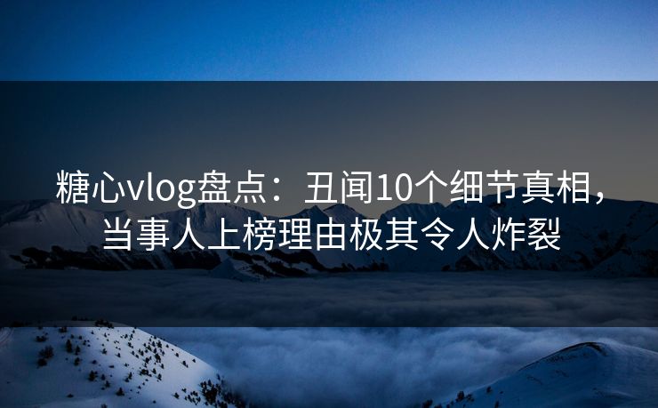糖心vlog盘点：丑闻10个细节真相，当事人上榜理由极其令人炸裂