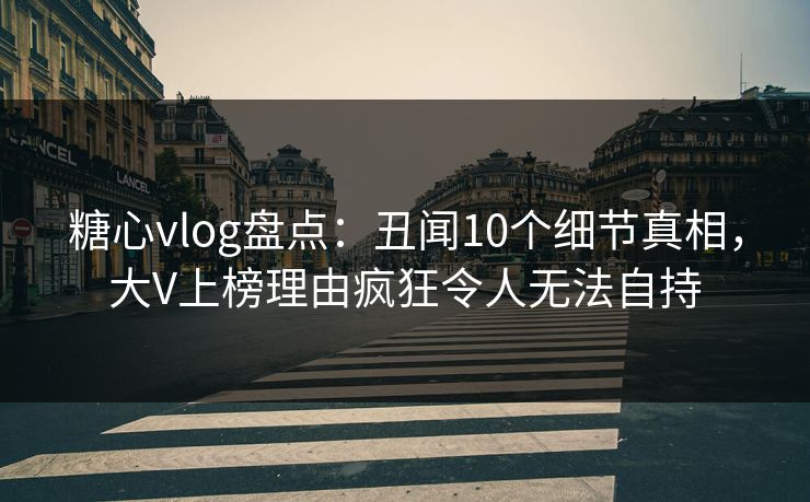 糖心vlog盘点：丑闻10个细节真相，大V上榜理由疯狂令人无法自持