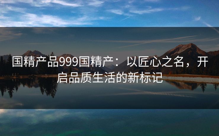 国精产品999国精产：以匠心之名，开启品质生活的新标记