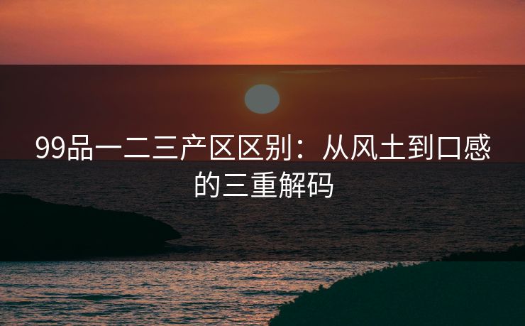99品一二三产区区别：从风土到口感的三重解码
