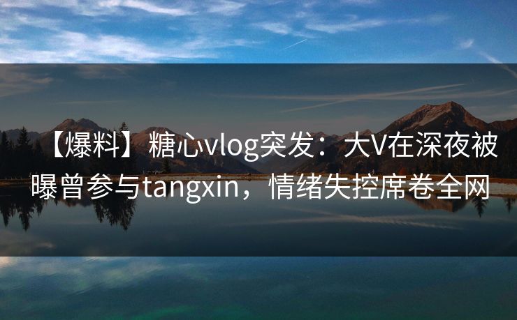 【爆料】糖心vlog突发：大V在深夜被曝曾参与tangxin，情绪失控席卷全网