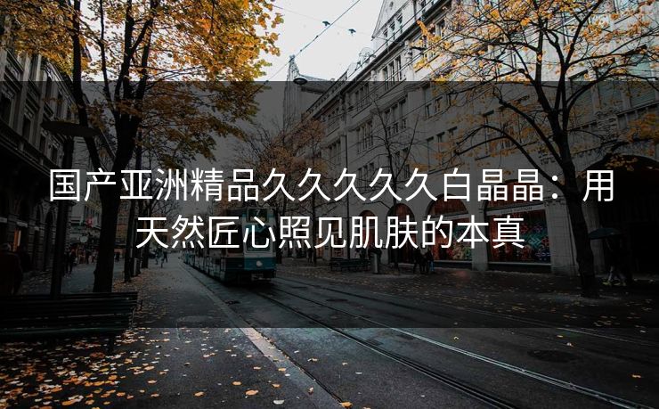 国产亚洲精品久久久久久白晶晶：用天然匠心照见肌肤的本真