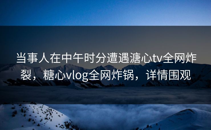 当事人在中午时分遭遇溏心tv全网炸裂，糖心vlog全网炸锅，详情围观