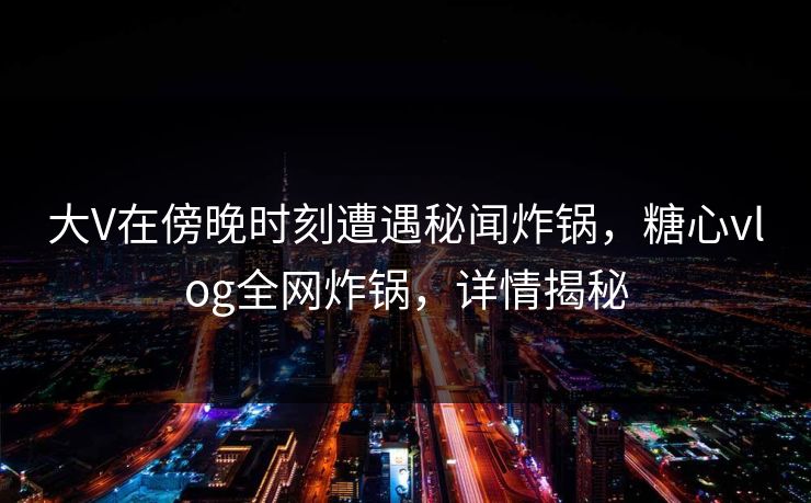 大V在傍晚时刻遭遇秘闻炸锅，糖心vlog全网炸锅，详情揭秘