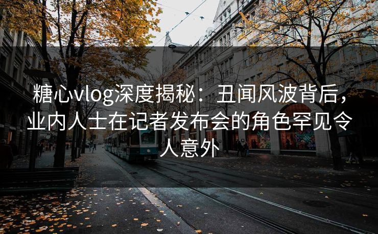 糖心vlog深度揭秘：丑闻风波背后，业内人士在记者发布会的角色罕见令人意外