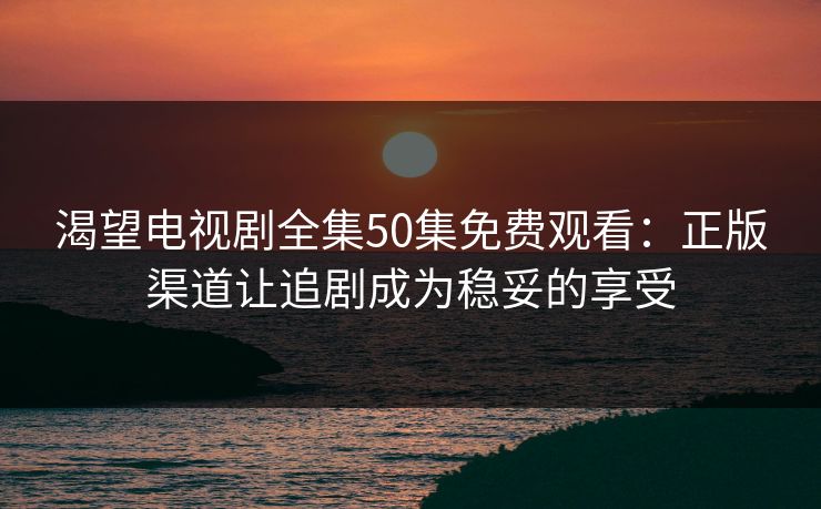 渴望电视剧全集50集免费观看：正版渠道让追剧成为稳妥的享受
