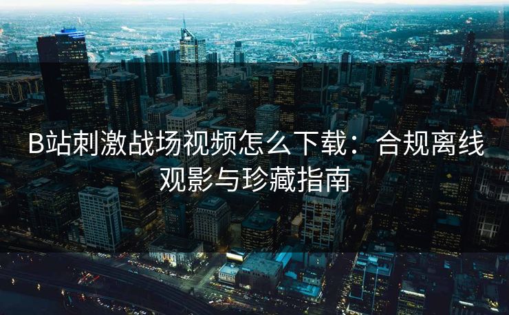 B站刺激战场视频怎么下载：合规离线观影与珍藏指南