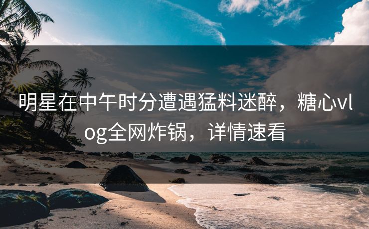 明星在中午时分遭遇猛料迷醉，糖心vlog全网炸锅，详情速看