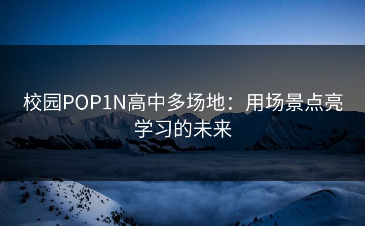 校园POP1N高中多场地：用场景点亮学习的未来