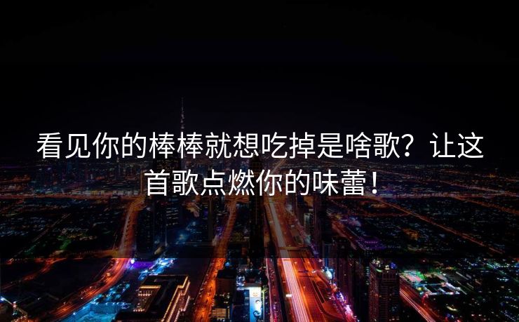 看见你的棒棒就想吃掉是啥歌？让这首歌点燃你的味蕾！