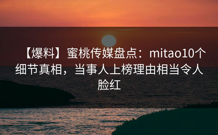 【爆料】蜜桃传媒盘点：mitao10个细节真相，当事人上榜理由相当令人脸红