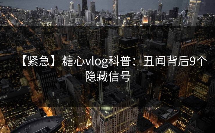 【紧急】糖心vlog科普：丑闻背后9个隐藏信号