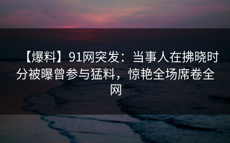 【爆料】91网突发:当事人在拂晓时分被曝曾参与猛料,惊艳全场席卷全网 【爆料】91网突发:当事人在拂晓时分被曝曾参与猛料,惊艳全场席卷全网