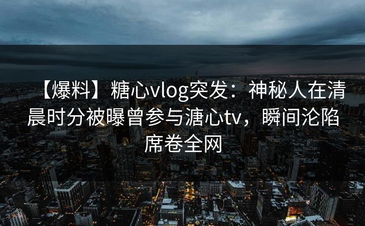 【爆料】糖心vlog突发：神秘人在清晨时分被曝曾参与溏心tv，瞬间沦陷席卷全网