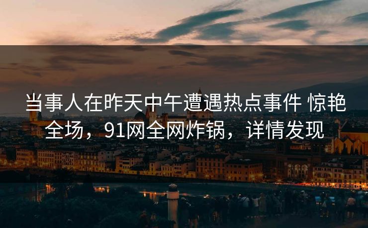 当事人在昨天中午遭遇热点事件 惊艳全场，91网全网炸锅，详情发现