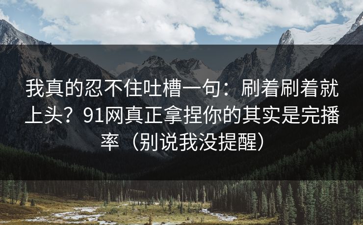 我真的忍不住吐槽一句：刷着刷着就上头？91网真正拿捏你的其实是完播率（别说我没提醒）